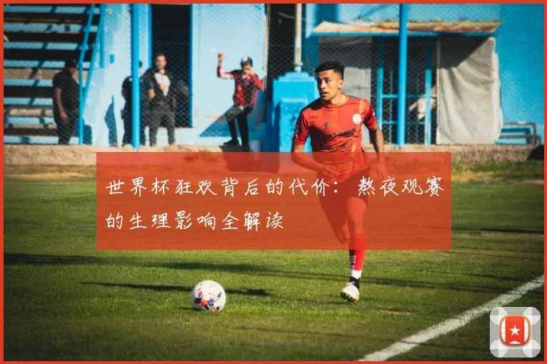 世界杯狂欢背后的代价：熬夜观赛的生理影响全解读