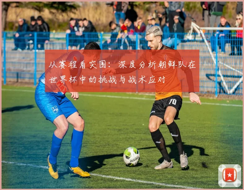 从赛程看突围：深度分析朝鲜队在世界杯中的挑战与战术应对