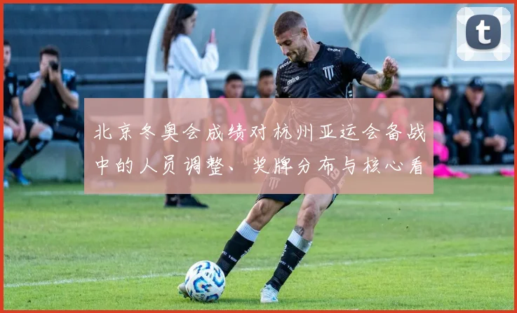 北京冬奥会成绩对杭州亚运会备战中的人员调整、奖牌分布与核心看点解析