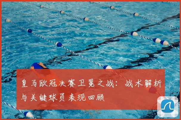 皇马欧冠决赛卫冕之战:战术解析与关键球员表现回顾