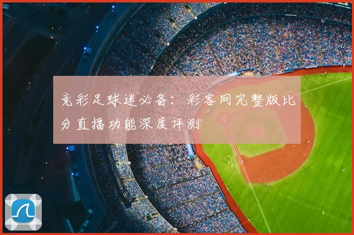 竞彩足球迷必备：彩客网完整版比分直播功能深度评测