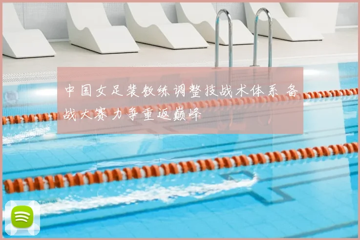 中国女足裴教练调整技战术体系 备战大赛力争重返巅峰