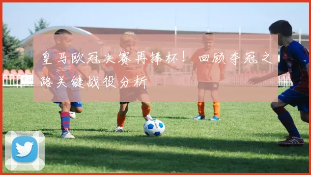 皇马欧冠决赛再捧杯！回顾夺冠之路关键战役分析