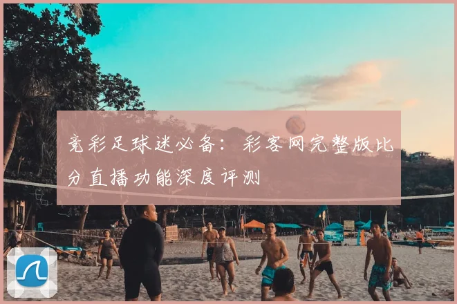 竞彩足球迷必备：彩客网完整版比分直播功能深度评测