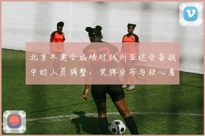 北京冬奥会成绩对杭州亚运会备战中的人员调整、奖牌分布与核心看点解析