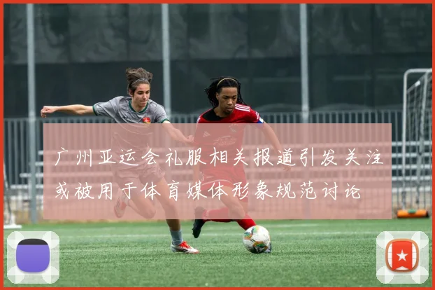 广州亚运会礼服相关报道引发关注或被用于体育媒体形象规范讨论