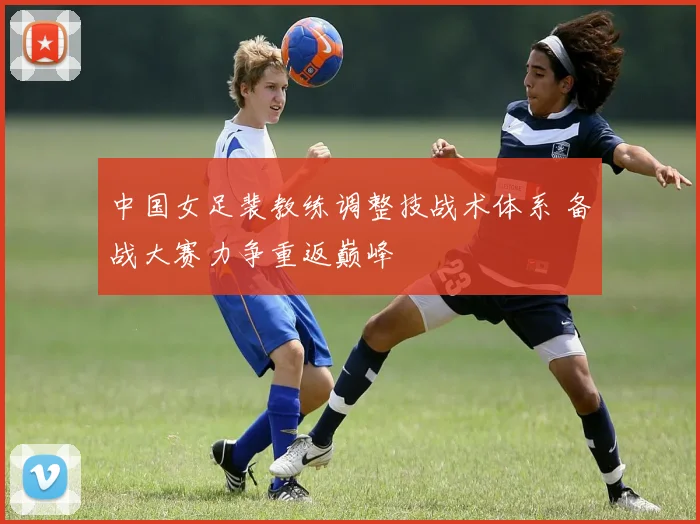 中国女足裴教练调整技战术体系 备战大赛力争重返巅峰