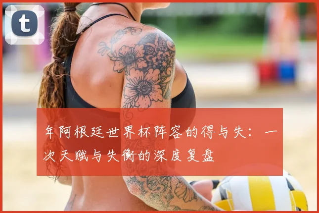 年阿根廷世界杯阵容的得与失：一次天赋与失衡的深度复盘
