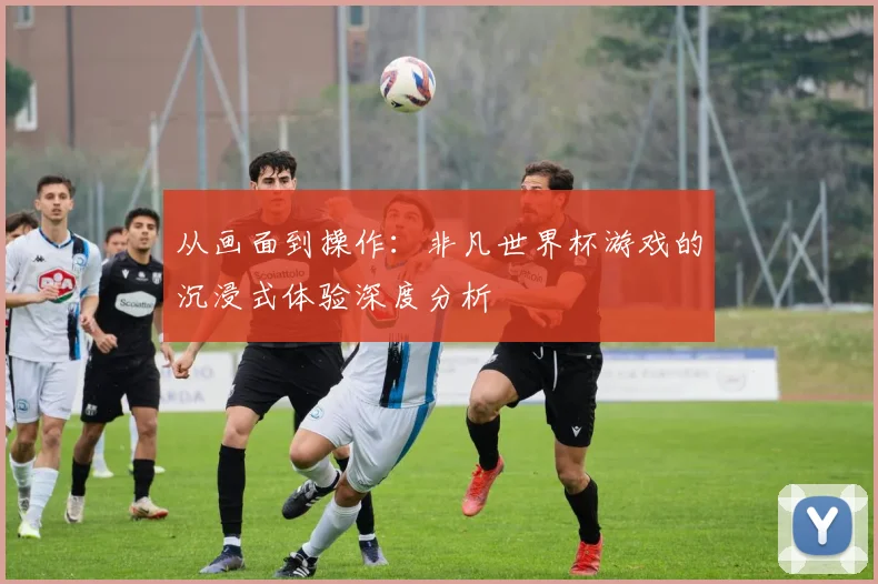 从画面到操作：非凡世界杯游戏的沉浸式体验深度分析