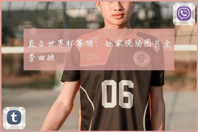 直击世界杯赛场：独家现场图片全景回顾