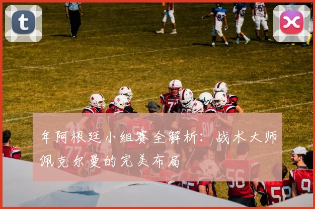 年阿根廷小组赛全解析：战术大师佩克尔曼的完美布局