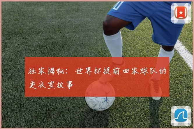 独家揭秘：世界杯提前回家球队的更衣室故事