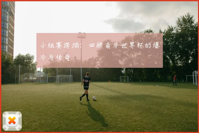 小组赛烽烟：回顾南非世界杯的爆冷与传奇