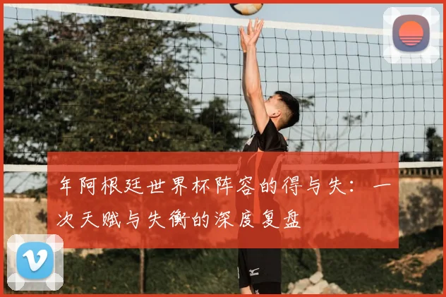 年阿根廷世界杯阵容的得与失：一次天赋与失衡的深度复盘